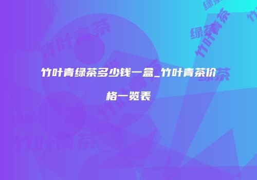 竹叶青绿茶多少钱一盒_竹叶青茶价格一览表