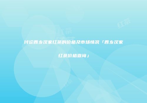 讨论西乡汉家红茶的价格及市场情况「西乡汉家红茶价格查询」