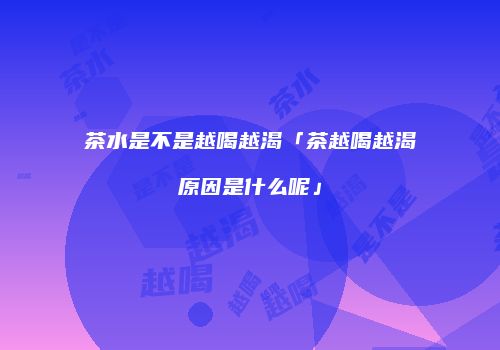 茶水是不是越喝越渴「茶越喝越渴原因是什么呢」