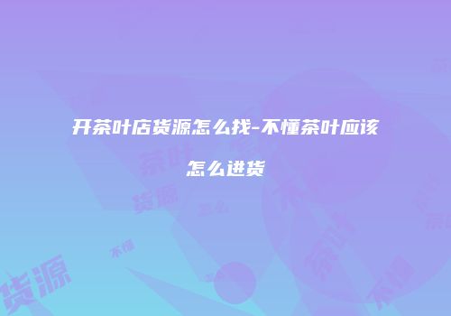 开茶叶店货源怎么找-不懂茶叶应该怎么进货