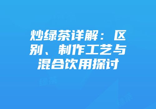 炒绿茶详解：区别、制作工艺与混合饮用探讨