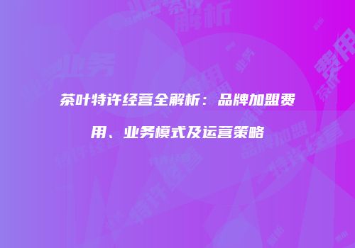 茶叶特许经营全解析：品牌加盟费用、业务模式及运营策略