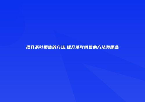 提升茶叶销售的方法,提升茶叶销售的方法有哪些