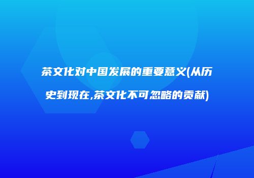 茶文化对中国发展的重要意义(从历史到现在,茶文化不可忽略的贡献)