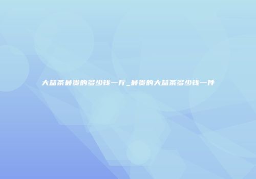 大益茶最贵的多少钱一斤_最贵的大益茶多少钱一件