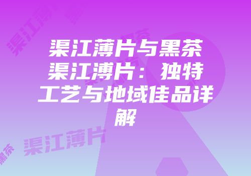 渠江薄片与黑茶渠江溥片：独特工艺与地域佳品详解