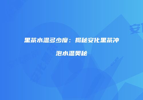黑茶水温多少度：揭秘安化黑茶冲泡水温奥秘