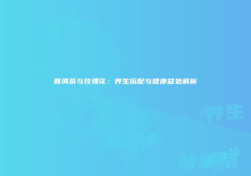 普洱茶与玫瑰花：养生搭配与健康益处解析