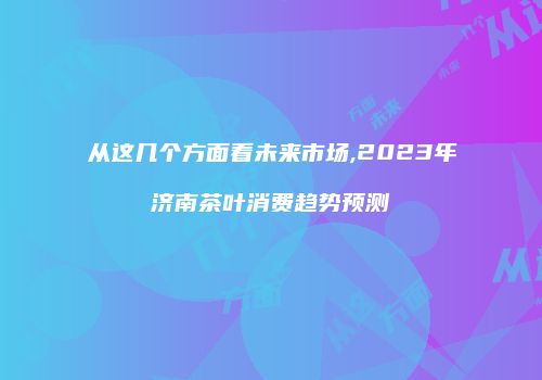 从这几个方面看未来市场,2023年济南茶叶消费趋势预测