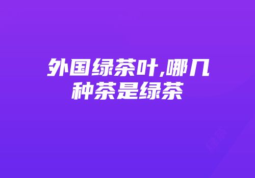 外国绿茶叶,哪几种茶是绿茶