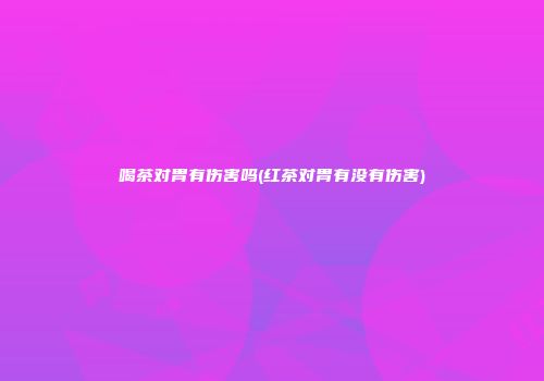 喝茶对胃有伤害吗(红茶对胃有没有伤害)