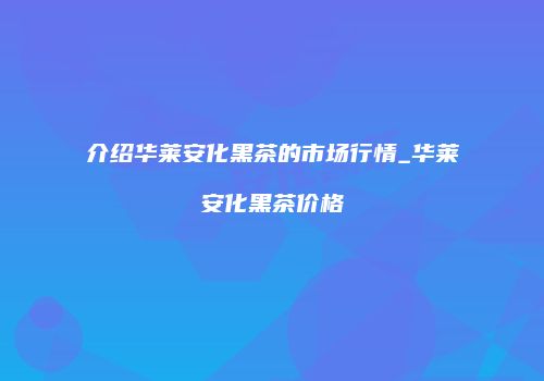 介绍华莱安化黑茶的市场行情_华莱安化黑茶价格
