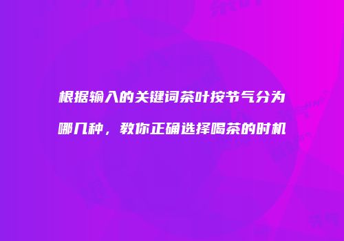 根据输入的关键词茶叶按节气分为哪几种，教你正确选择喝茶的时机