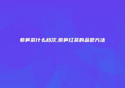 紫笋茶什么档次,紫笋红茶的品尝方法