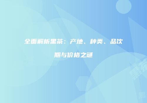 全面解析黑茶：产地、种类、品饮期与价格之谜