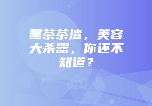 黑茶茶渣，美容大杀器，你还不知道？