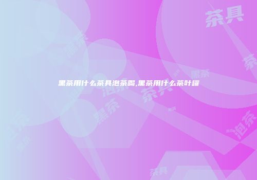 黑茶用什么茶具泡茶喝,黑茶用什么茶叶罐