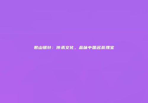 君山银针：传承文化，品味中国名茶瑰宝