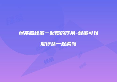绿茶喝蜂蜜一起喝的作用-蜂蜜可以加绿茶一起喝吗
