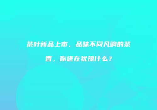 茶叶新品上市，品味不同凡响的茶香，你还在犹豫什么？