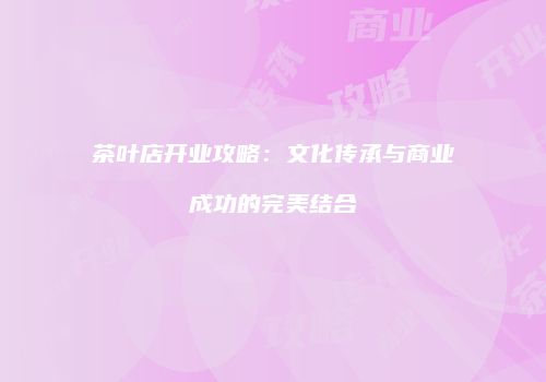 茶叶店开业攻略：文化传承与商业成功的完美结合