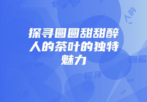 探寻圆圆甜甜醉人的茶叶的独特魅力