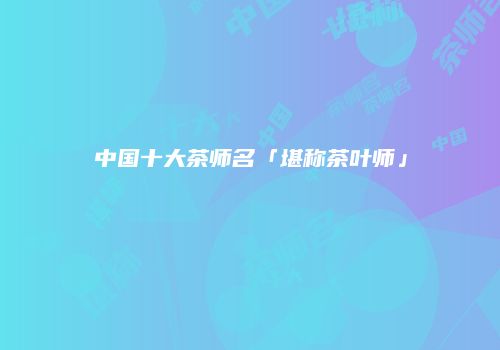 中国十大茶师名「堪称茶叶师」
