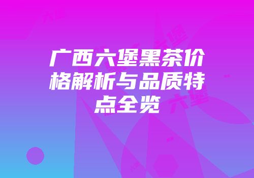 广西六堡黑茶价格解析与品质特点全览