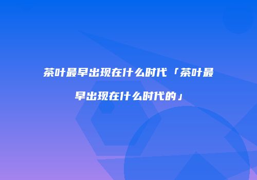 茶叶最早出现在什么时代「茶叶最早出现在什么时代的」