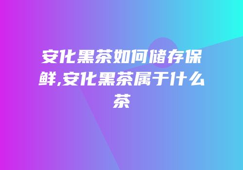 安化黑茶如何储存保鲜,安化黑茶属于什么茶