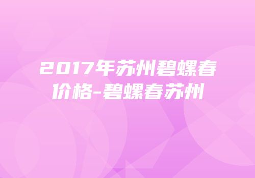 2017年苏州碧螺春价格-碧螺春苏州