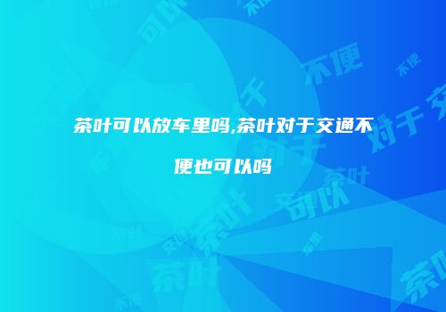 茶叶可以放车里吗,茶叶对于交通不便也可以吗