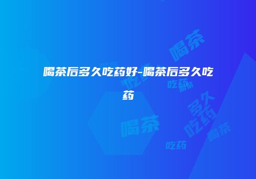 喝茶后多久吃药好-喝茶后多久吃药