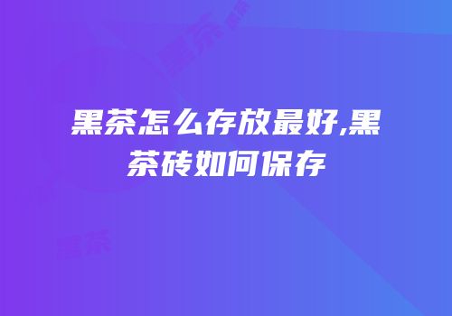 黑茶怎么存放最好,黑茶砖如何保存