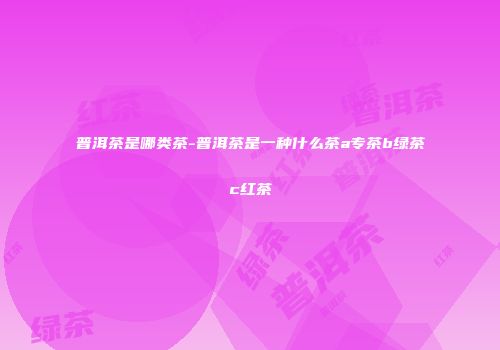 普洱茶是哪类茶-普洱茶是一种什么茶a专茶b绿茶c红茶