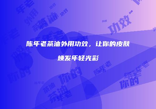 陈年老茶油外用功效，让你的皮肤焕发年轻光彩