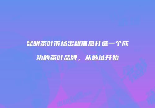 昆明茶叶市场出租信息打造一个成功的茶叶品牌，从选址开始