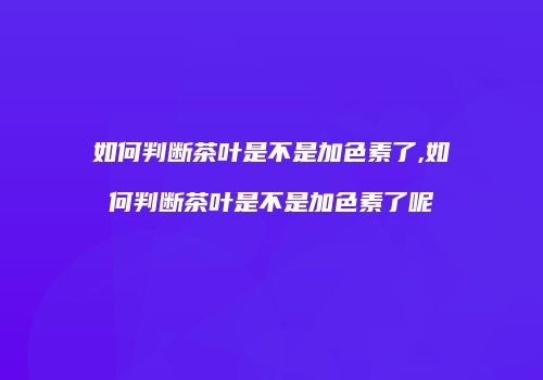 如何判断茶叶是不是加色素了,如何判断茶叶是不是加色素了呢