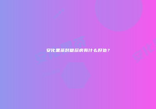 安化黑茶对糖尿病有什么好处？
