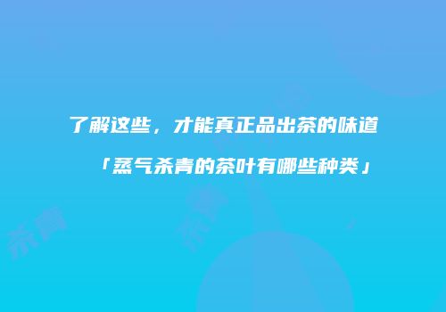 了解这些，才能真正品出茶的味道「蒸气杀青的茶叶有哪些种类」