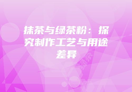 抹茶与绿茶粉：探究制作工艺与用途差异