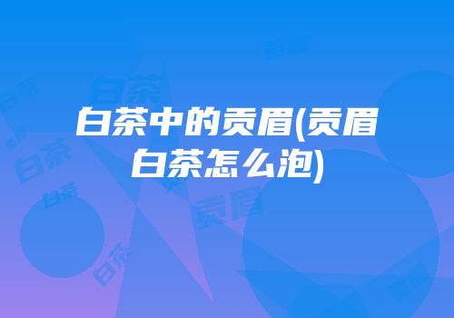 白茶中的贡眉(贡眉白茶怎么泡)