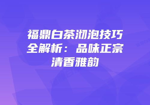 福鼎白茶沏泡技巧全解析：品味正宗清香雅韵