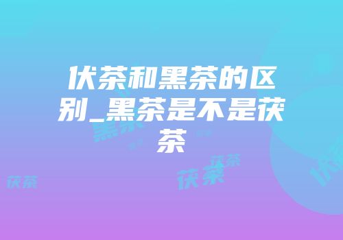伏茶和黑茶的区别_黑茶是不是茯茶