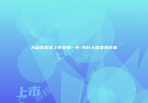 大益茶柔侠上市多钱一件-芳村大益柔侠价格