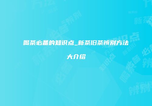喝茶必备的知识点_新茶旧茶辨别方法大介绍