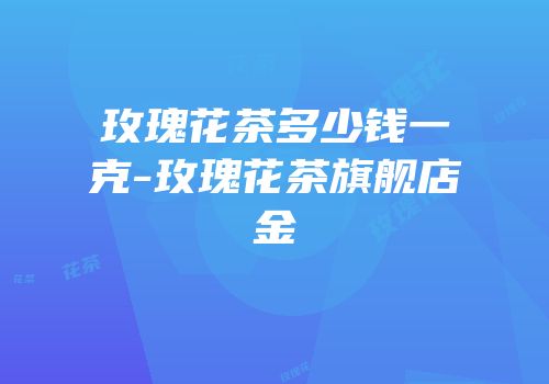 玫瑰花茶多少钱一克-玫瑰花茶旗舰店金辿