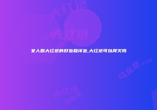 女人喝大红袍的好处和坏处,大红袍可以降火吗