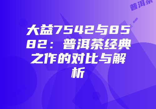大益7542与8582：普洱茶经典之作的对比与解析