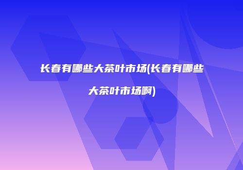 长春有哪些大茶叶市场(长春有哪些大茶叶市场啊)